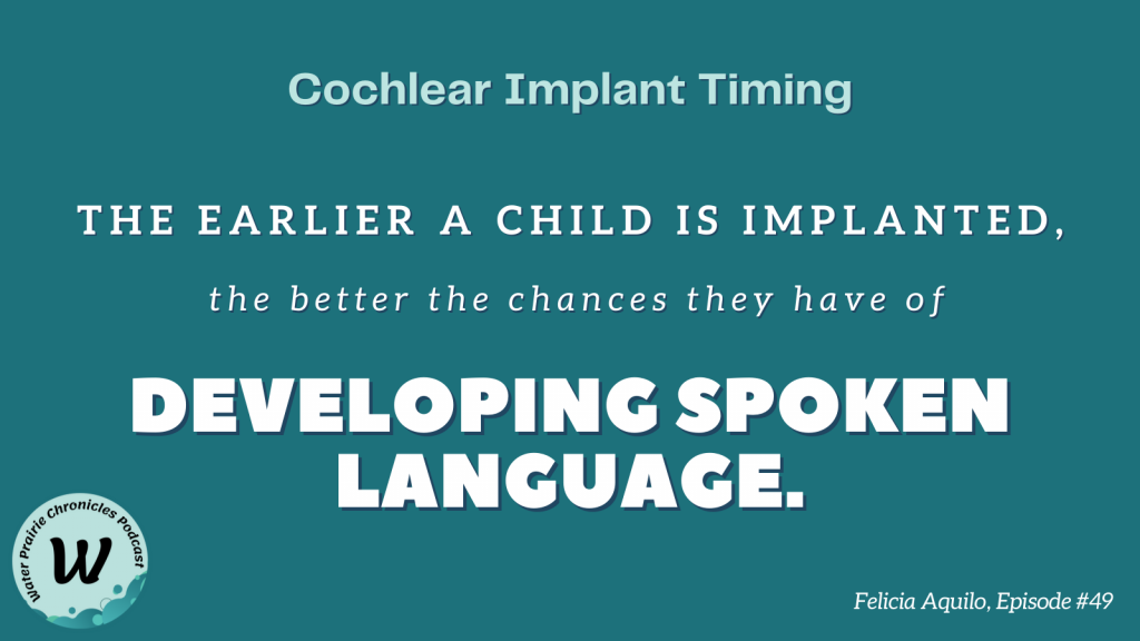 A dark teal background with white writing that reads, "The earlier a child is implanted, the better the chances they have of developing spoken language." The top of the image has the title, "Cochlear Implant Timing," and the bottom has "Felicia Aquilo, Episode #49." The Water Prairie Chronicles logo is at the bottom left. It is a circle logo with a large black "W" in the center and waves in shades of teal.