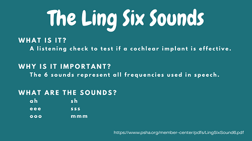 A dark teal background with white writing. The writing has a title of "The Ling Six Sounds" and the following information about the Ling Six Sounds. "What is it? A listening check to test if a cochlear implant is effective." "Why is it important? The 6 sounds represent all frequencies used in speech." and "What are the sounds? ah, eee, ooo, sh, sss, mmm"