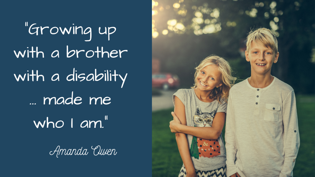 A quote is on the left in white text on a dark teal background and reads, "Growing up with a brother with a disability ... made me who I am." It is signed by Amanda Owen. On the right half of the image is a stock photo of a boy and a girl standing in a yard with trees and a car behind them. The girl is on the left, has wavy blond hair, is smiling at the camera and wearing a gray t-shirt with a cat on the front of it. The boy is on the right, has short blond hair, is smiling at the camera, and is wearing a long sleeved white shirt.